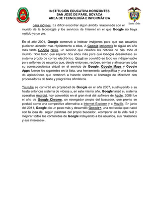 INSTITUCIÓN EDUCATIVA HORIZONTES
                       SAN JOSÉ DE PARE, BOYACÁ
                   AREA DE TECNOLOGÍA E INFORMÁTICA

       para móviles. Es difícil encontrar algún ámbito relacionado con el
mundo de la tecnología y los servicios de Internet en el que Google no haya
metido ya un pie.

En el año 2001, Google comenzó a indexar imágenes para que sus usuarios
pudieran acceder más rápidamente a ellas. A Google Imágenes le siguió un año
más tarde Google News, un servicio que clasifica las noticias de casi todo el
mundo. Solo hubo que esperar dos años más para que Google desarrollase su
sistema propio de correo electrónico. Gmail se convirtió en todo un indispensable
para millones de usuarios que, desde entonces, reciben, envían y almacenan toda
su correspondencia virtual en el servicio de Google. Google Maps y Google
Apps fueron los siguientes en la lista, una herramienta cartográfica y una batería
de aplicaciones que comenzó a hacerle sombra al liderazgo de Microsoft con
procesadores de texto y programas ofimáticos.

Youtube se convirtió en propiedad de Google en el año 2007, sustituyendo a su
hasta entonces sistema de vídeos y, en este mismo año, Google lanzó su sistema
operativo Android, hoy convertido en el gran rival del software de Apple. 2008 fue
el año de Google Chrome, un navegador propio del buscador, que pronto se
postuló como una competitiva alternativa a Internet Explorer y a Mozilla. En junio
del 2011, Google dio un paso más y desarrolló Google+, una red social que nació
con la idea de, según palabras del propio buscador, «compartir en la vida real y
mejorar todos los contenidos de Google incluyendo a los usuarios, sus relaciones
y sus intereses».
 
