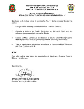 INSTITUCIÓN EDUCATIVA HORIZONTES
                      SAN JOSÉ DE PARE, BOYACÁ
                  AREA DE TECNOLOGÍA E INFORMÁTICA

                  TALLER DE INFORMÁTICA No. 4
        GOOGLE SE AUTOFELICITA POR SU CUMPLEAÑOS No. 14


Con base en la lectura sobre el cumpleaños No. 14 de la empresa Google Inc,
realice:

1.   Ensayo escrito en computador con Normas Técnicas ICONTEC.

2.   Consulte y elabore un Cuadro Explicativo en Microsoft Word, con las
     aplicaciones que maneja la compañía Google.

3.   Elabore un Mapa Conceptual con base en la lectura, aplicando el programa
     WORD (Séptimos, Octavos y Noveno) o PREZI (Décimo y Undécimos)

4.   Todo el trabajo debe ser enviado a través de la Plataforma EDMODO antes
     del 18 de Octubre de 2012.


NOTA:

Este taller aplica para todos los estudiantes de Séptimos, Octavos, Noveno,
Décimo y Undécimos.



Cordialmente,




CARLOS ARTURO BLANDÓN DÍAZ
Docente Tecnología e Informática
 