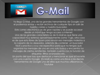 Ya llego G-Mail, una de las grandes herramientas de Google con
 el podremos enviar y recibir archivos de cualquier tipo sin salir de
                   nuestro correo y nuestro buscador.
   Este correo electrónico es de gran rapidez y se puede accesar
             desde un móvil que tenga acceso a internet.
   Una de las grandes características de G-Mail es que tiene una
capacidad muy extensa aproximadamente como 11gb, otra cosa
es de que esta libres de Spam para enviar eso mensajes molestos a
  la carpeta de no deseados, además de contener un buscador
    fácil y practico y a su vez especifico para que no tengas que
 organizar los mensajes de uno en uno solo busca y encuentra tus
mensajes de ciertos remitentes, también cuenta con la función de
                    etiquetar, filtros avanzados etc.
Un punto del que hay que destacar y mencionar es que al hacerte
 con una cuenta Google (G-Mail) es como una llave a las demás
   herramientas de Google una de ellas que muchos utilizamos es
                                 Youtube
 