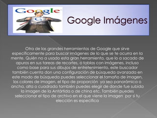 Otra de las grandes herramientas de Google que sirve
específicamente para buscar imágenes de lo que se te ocurra en la
mente. Quién no a usado esta gran herramienta, que lo a sacado de
   apuros en sus tareas de recortes, o tablas con imágenes, incluso
   como base para sus dibujos de entretenimiento, este buscador
también cuenta don una configuración de búsqueda avanzada en
este modo de búsqueda puedes seleccionar el tamaño de imagen,
 los colores de imagen, el tipo de proporción ya sea panorámica o
ancha, alta o cuadrada también puedes elegir de donde fue subida
      la imagen de la Antártida o de china etc. También puedes
  seleccionar el tipo de archivo en el que viene la imagen por si tu
                         elección es especifica
 