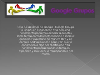Google Grupos

 Otra de las ramas de Google , Google Groups
    o Grupos en español con esta pequeña
   herramienta podremos accesar a debates
sobre temas como la contaminación o sobre el
  gobierno y expresarte de manera libre y sin
  censura podrías insultar a peña y sin que te
    encarcelen o algo por el estilo con esta
    herramienta podras buscar un tema en
  especifico y solo sacar lo mas inportante del
                      mismo
 