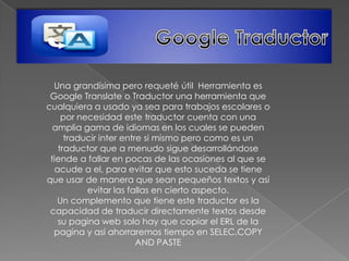 Una grandísima pero requeté útil Herramienta es
 Google Translate o Traductor una herramienta que
cualquiera a usado ya sea para trabajos escolares o
    por necesidad este traductor cuenta con una
  amplia gama de idiomas en los cuales se pueden
     traducir inter entre si mismo pero como es un
   traductor que a menudo sigue desarrollándose
 tiende a fallar en pocas de las ocasiones al que se
  acude a el, para evitar que esto suceda se tiene
que usar de manera que sean pequeños textos y así
          evitar las fallas en cierto aspecto.
   Un complemento que tiene este traductor es la
 capacidad de traducir directamente textos desde
   su pagina web solo hay que copiar el ERL de la
  pagina y así ahorraremos tiempo en SELEC,COPY
                        AND PASTE
 