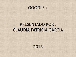 GOOGLE +


   PRESENTADO POR :
CLAUDIA PATRICIA GARCIA


         2013
 