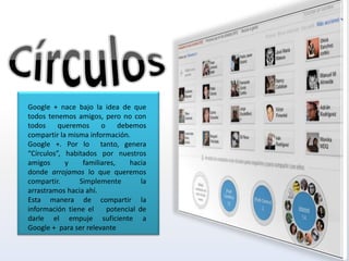 Google + nace bajo la idea de que
todos tenemos amigos, pero no con
todos     queremos     o     debemos
compartir la misma información.
Google +. Por lo tanto, genera
“Círculos”, habitados por nuestros
amigos      y    familiares,    hacia
donde arrojamos lo que queremos
compartir.      Simplemente         la
arrastramos hacia ahí.
Esta manera de compartir la
información tiene el     potencial de
darle el empuje suficiente a
Google + para ser relevante
 