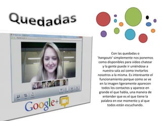 Con las quedadas o
'hangouts' simplemente nos ponemos
 como disponibles para video chatear
     y la gente puede ir uniéndose a
     nuestra sala así como invitarlos
nosotros a la misma. Es interesante el
  funcionamiento porque como se ve
  en la imagen ligeramente aparecen
    todos los contactos y aparece en
 grande el que habla, una manera de
     entender que es el que tiene la
   palabra en ese momento y al que
         todos están escuchando.
 