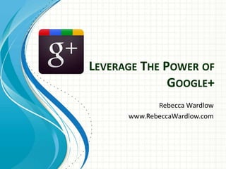 LEVERAGE THE POWER OF
GOOGLE+
Rebecca Wardlow
www.RebeccaWardlow.com
 