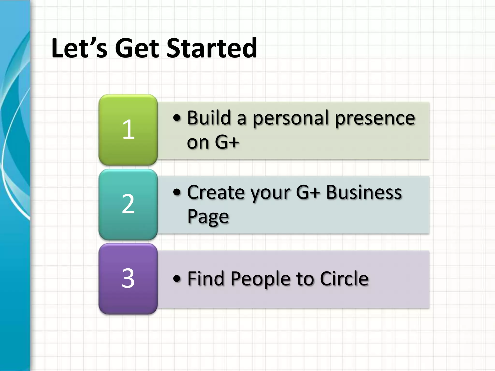 Let’s Get Started

         • Build a personal presence
     1     on G+

         • Create your G+ Business
     2     Page

     3   • Find People to Circle
 
