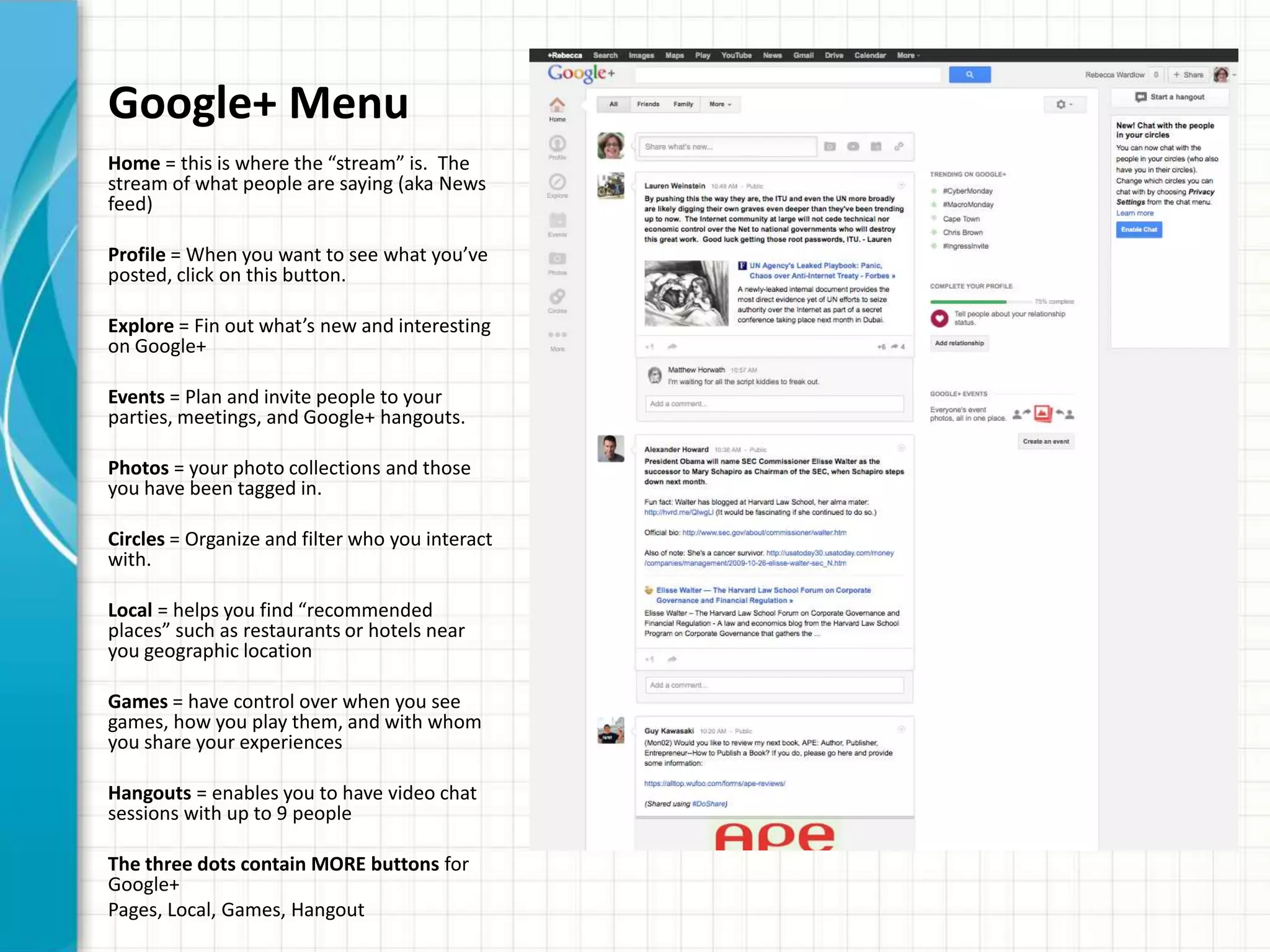 Google+ Menu
Home = this is where the “stream” is. The
stream of what people are saying (aka News
feed)

Profile = When you want to see what you’ve
posted, click on this button.

Explore = Fin out what’s new and interesting
on Google+

Events = Plan and invite people to your
parties, meetings, and Google+ hangouts.

Photos = your photo collections and those
you have been tagged in.

Circles = Organize and filter who you interact
with.

Local = helps you find “recommended
places” such as restaurants or hotels near
you geographic location

Games = have control over when you see
games, how you play them, and with whom
you share your experiences

Hangouts = enables you to have video chat
sessions with up to 9 people

The three dots contain MORE buttons for
Google+
Pages, Local, Games, Hangout
 