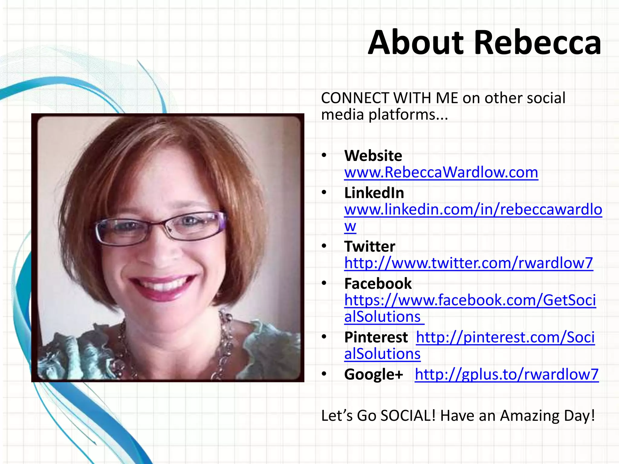 About Rebecca
CONNECT WITH ME on other social
media platforms...

• Website
  www.RebeccaWardlow.com
• LinkedIn
  www.linkedin.com/in/rebeccawardlo
  w
• Twitter
  http://www.twitter.com/rwardlow7
• Facebook
  https://www.facebook.com/GetSoci
  alSolutions
• Pinterest http://pinterest.com/Soci
  alSolutions
• Google+ http://gplus.to/rwardlow7

Let’s Go SOCIAL! Have an Amazing Day!
 