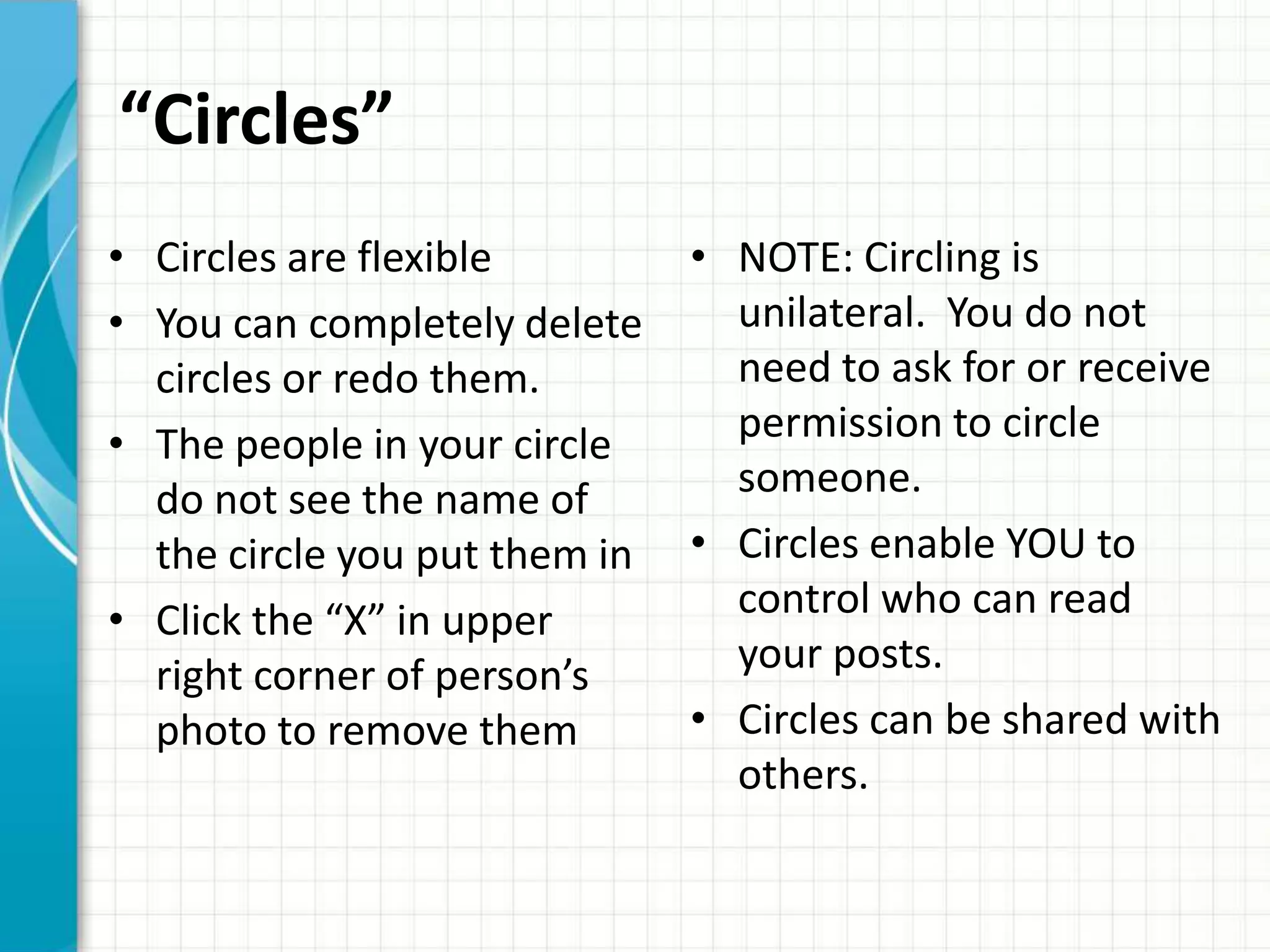 “Circles”
• Circles are flexible         • NOTE: Circling is
• You can completely delete      unilateral. You do not
  circles or redo them.          need to ask for or receive
• The people in your circle      permission to circle
  do not see the name of         someone.
  the circle you put them in   • Circles enable YOU to
• Click the “X” in upper         control who can read
  right corner of person’s       your posts.
  photo to remove them         • Circles can be shared with
                                 others.
 