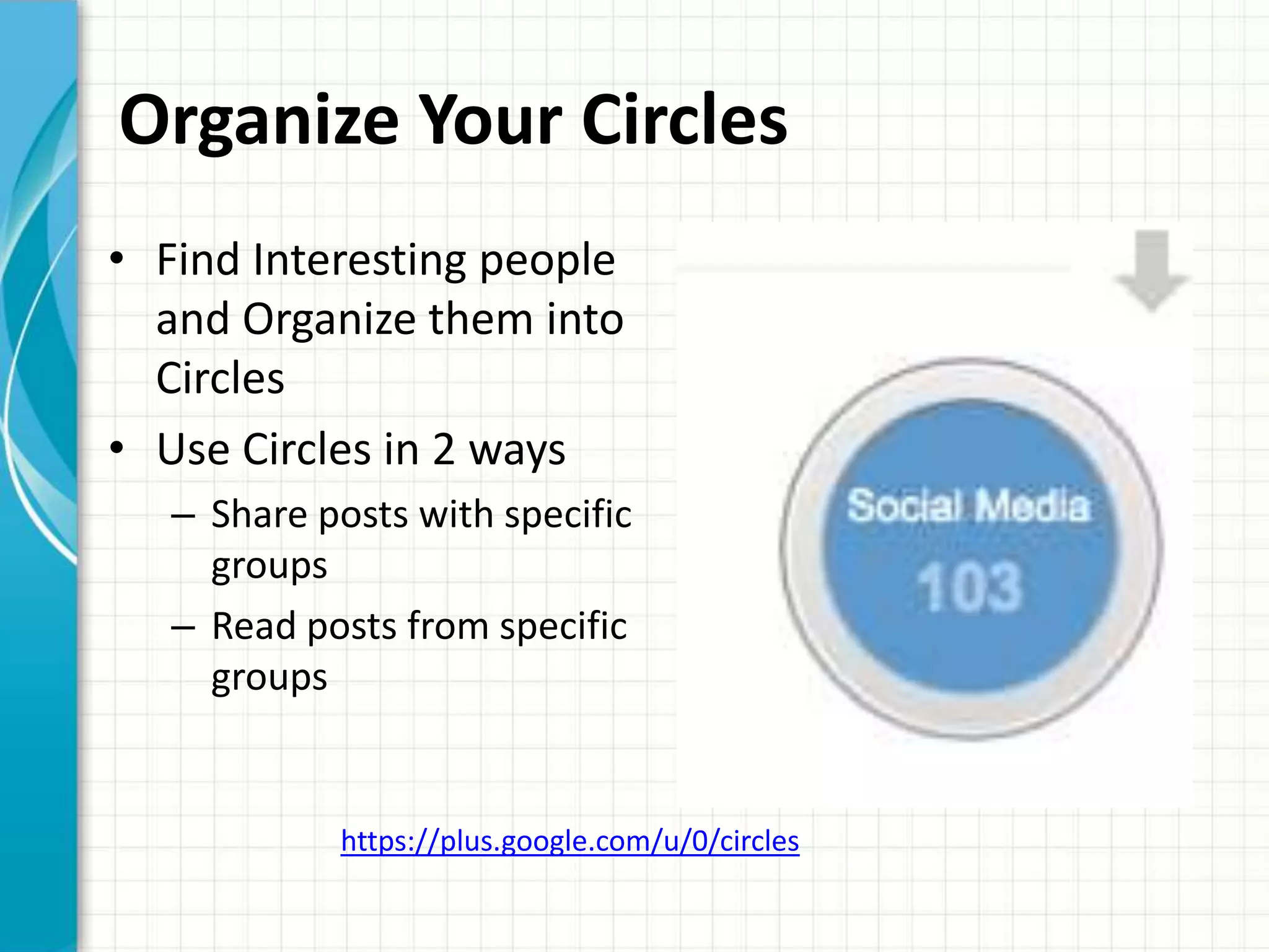 Organize Your Circles
• Find Interesting people
  and Organize them into
  Circles
• Use Circles in 2 ways
   – Share posts with specific
     groups
   – Read posts from specific
     groups


            https://plus.google.com/u/0/circles
 