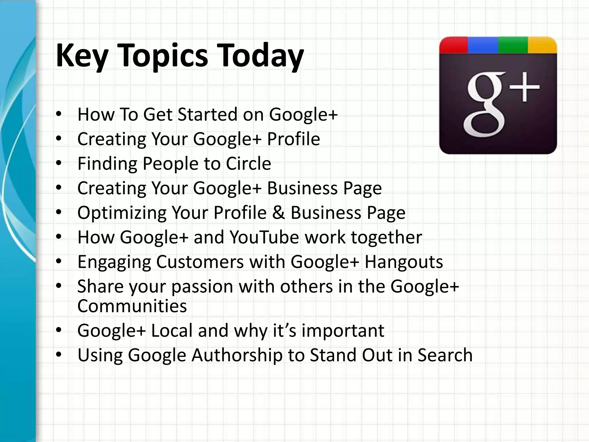 Key Topics Today
• How To Get Started on Google+
• Creating Your Google+ Profile
• Finding People to Circle
• Creating Your Google+ Business Page
• Optimizing Your Profile & Business Page
• How Google+ and YouTube work together
• Engaging Customers with Google+ Hangouts
• Share your passion with others in the Google+
  Communities
• Google+ Local and why it’s important
• Using Google Authorship to Stand Out in Search
 