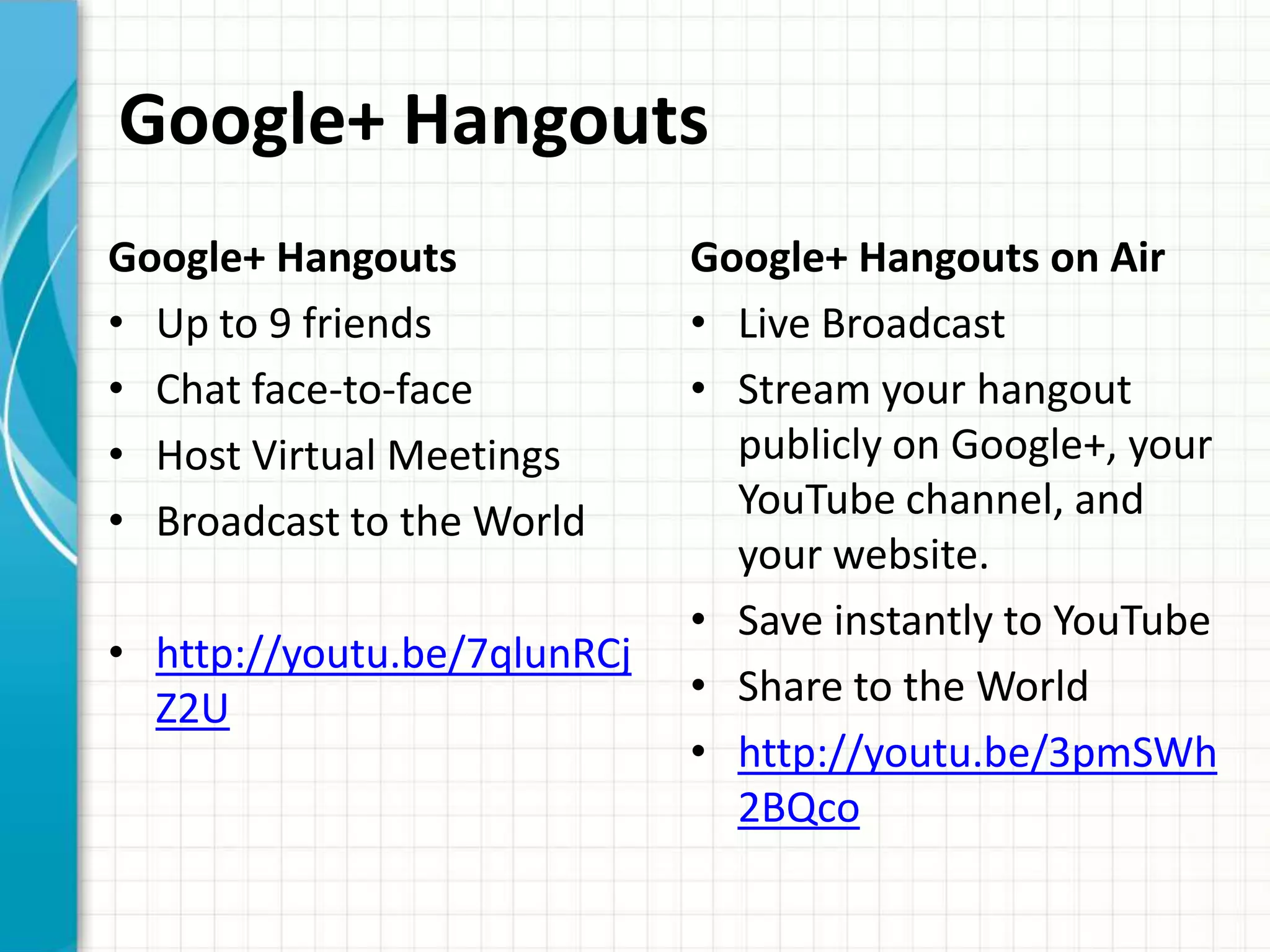 Google+ Hangouts
Google+ Hangouts             Google+ Hangouts on Air
• Up to 9 friends            • Live Broadcast
• Chat face-to-face          • Stream your hangout
• Host Virtual Meetings        publicly on Google+, your
• Broadcast to the World       YouTube channel, and
                               your website.
                             • Save instantly to YouTube
• http://youtu.be/7qlunRCj
  Z2U                        • Share to the World
                             • http://youtu.be/3pmSWh
                               2BQco
 