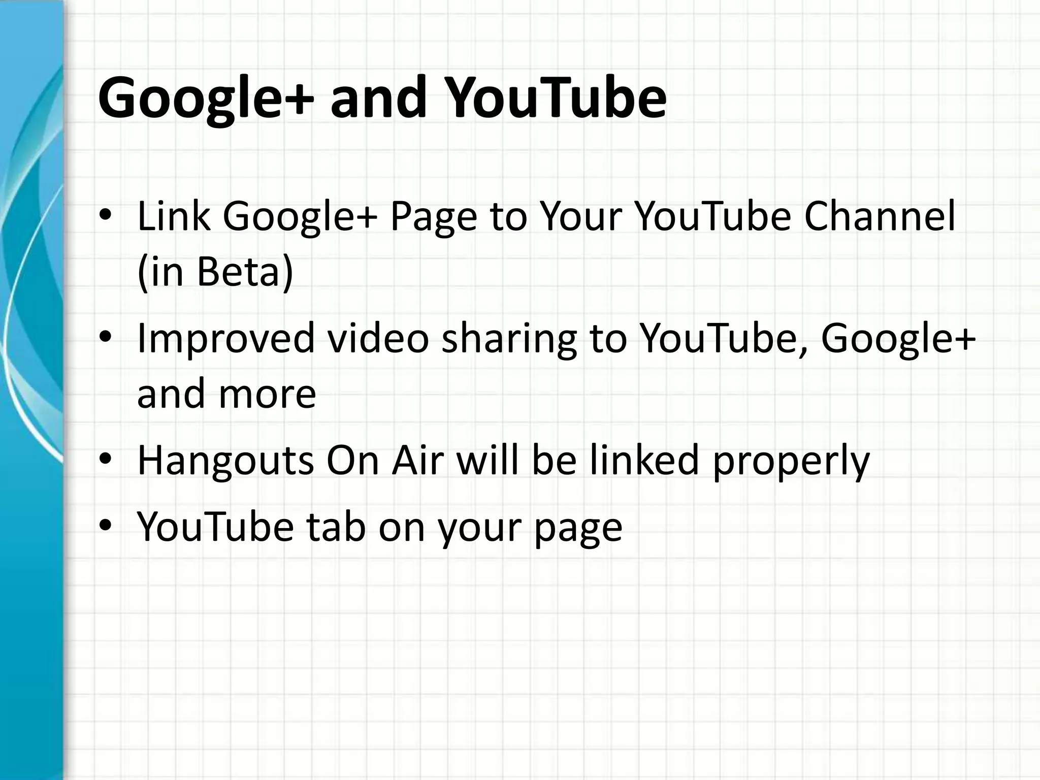 Google+ and YouTube
• Link Google+ Page to Your YouTube Channel
  (in Beta)
• Improved video sharing to YouTube, Google+
  and more
• Hangouts On Air will be linked properly
• YouTube tab on your page
 
