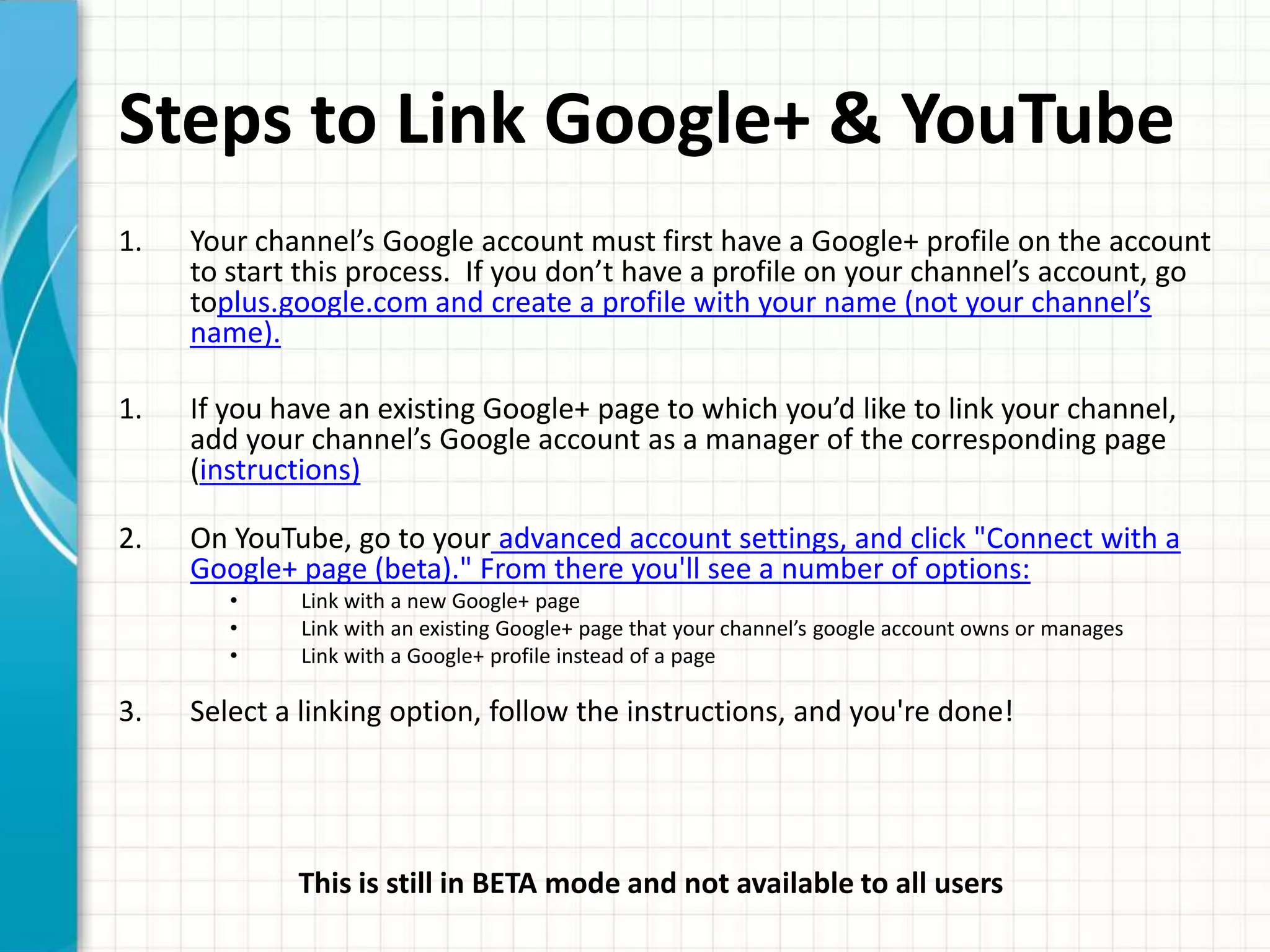 Steps to Link Google+ & YouTube
1.   Your channel’s Google account must first have a Google+ profile on the account
     to start this process. If you don’t have a profile on your channel’s account, go
     toplus.google.com and create a profile with your name (not your channel’s
     name).

1.   If you have an existing Google+ page to which you’d like to link your channel,
     add your channel’s Google account as a manager of the corresponding page
     (instructions)

2.   On YouTube, go to your advanced account settings, and click "Connect with a
     Google+ page (beta)." From there you'll see a number of options:
        •    Link with a new Google+ page
        •    Link with an existing Google+ page that your channel’s google account owns or manages
        •    Link with a Google+ profile instead of a page

3.   Select a linking option, follow the instructions, and you're done!




             This is still in BETA mode and not available to all users
 