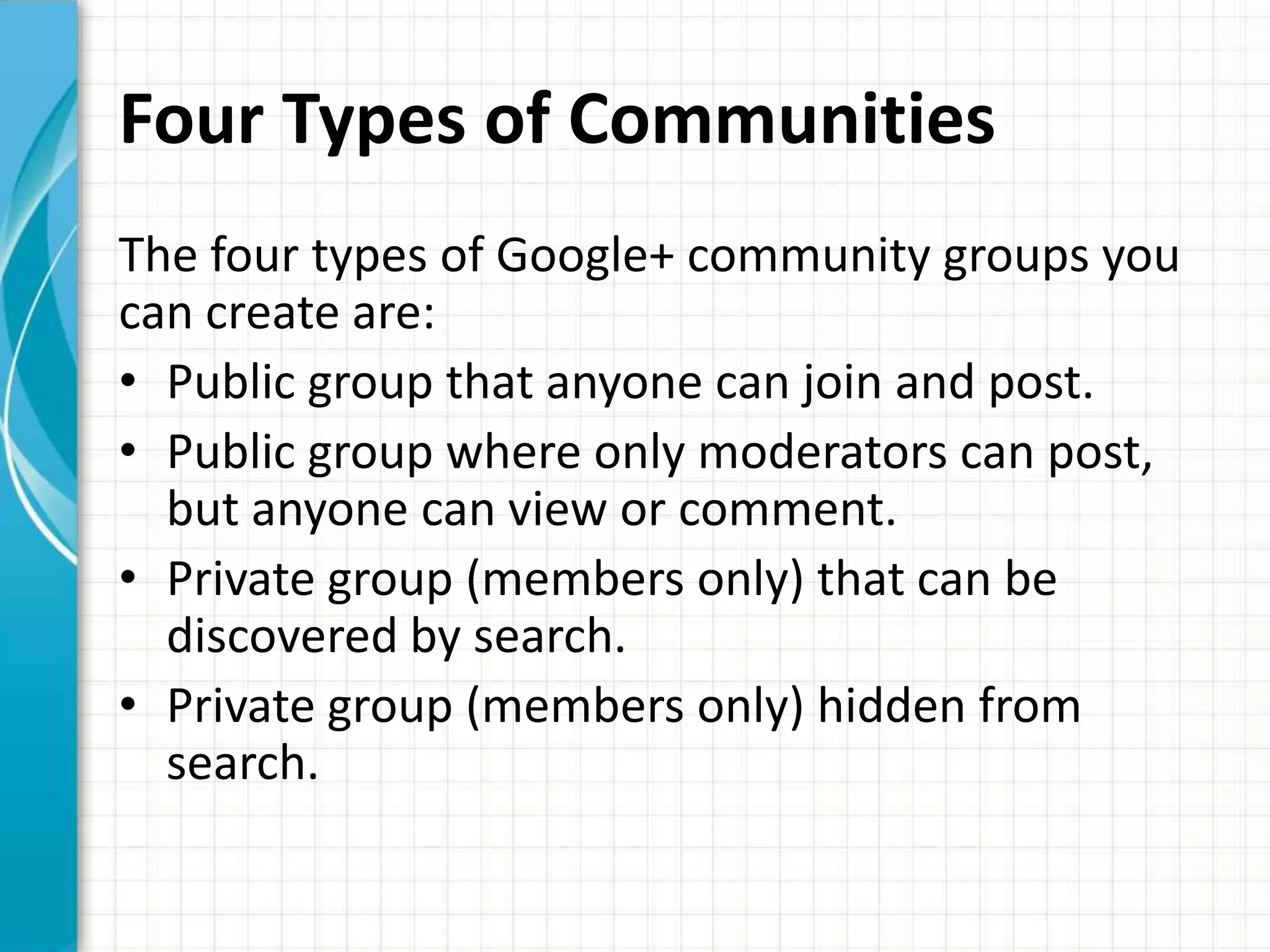 Four Types of Communities
The four types of Google+ community groups you
can create are:
• Public group that anyone can join and post.
• Public group where only moderators can post,
  but anyone can view or comment.
• Private group (members only) that can be
  discovered by search.
• Private group (members only) hidden from
  search.
 