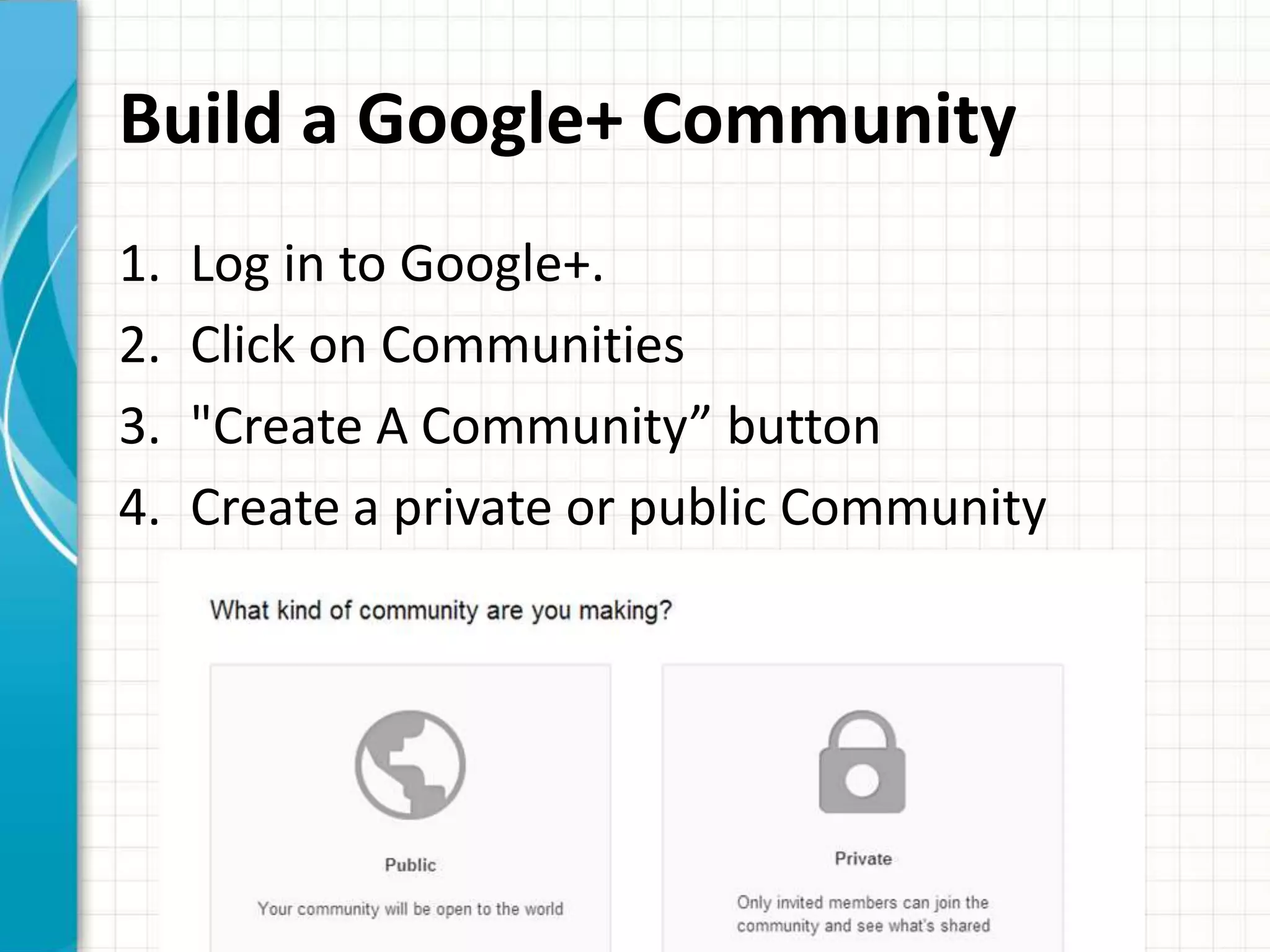 Build a Google+ Community
1.   Log in to Google+.
2.   Click on Communities
3.   "Create A Community” button
4.   Create a private or public Community
 