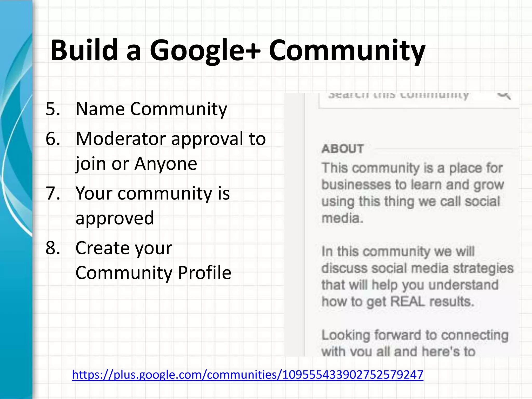 Build a Google+ Community
5. Name Community
6. Moderator approval to
   join or Anyone
7. Your community is
   approved
8. Create your
   Community Profile



  https://plus.google.com/communities/109555433902752579247
 