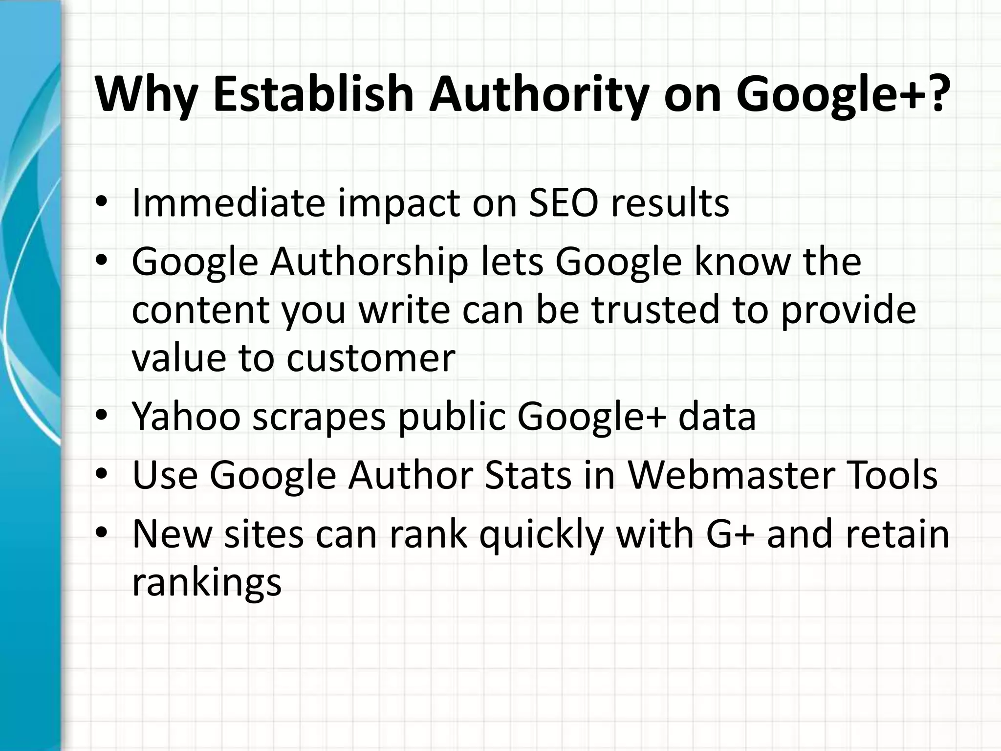 Why Establish Authority on Google+?
• Immediate impact on SEO results
• Google Authorship lets Google know the
  content you write can be trusted to provide
  value to customer
• Yahoo scrapes public Google+ data
• Use Google Author Stats in Webmaster Tools
• New sites can rank quickly with G+ and retain
  rankings
 