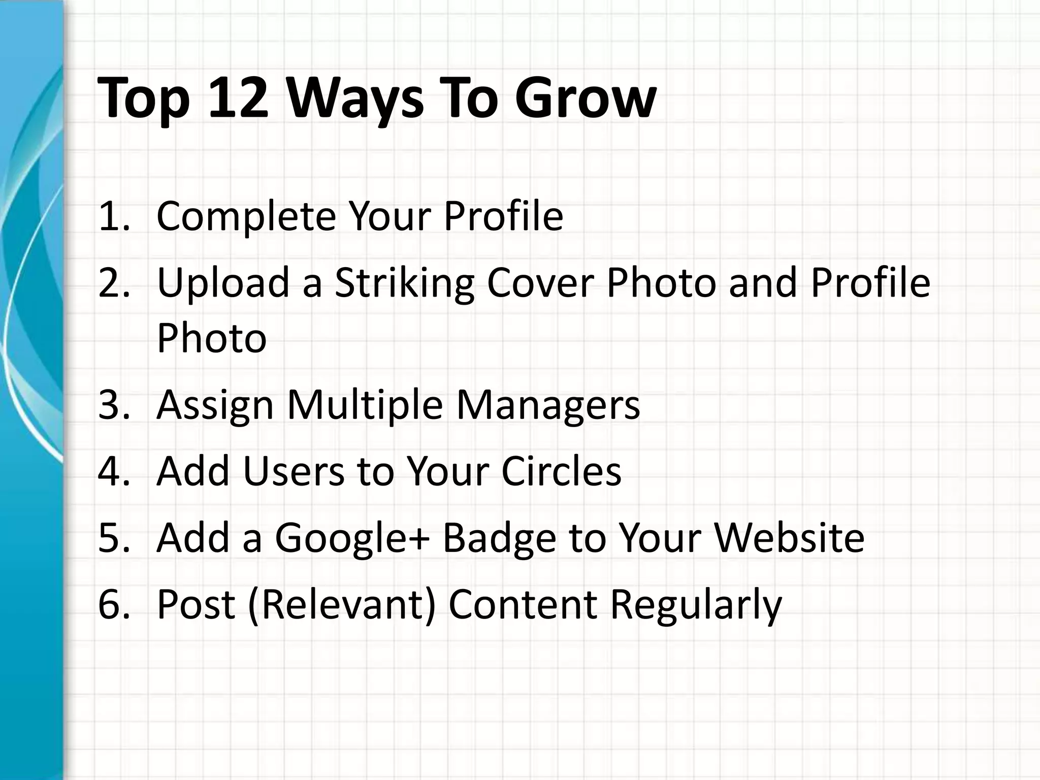 Top 12 Ways To Grow
1. Complete Your Profile
2. Upload a Striking Cover Photo and Profile
   Photo
3. Assign Multiple Managers
4. Add Users to Your Circles
5. Add a Google+ Badge to Your Website
6. Post (Relevant) Content Regularly
 