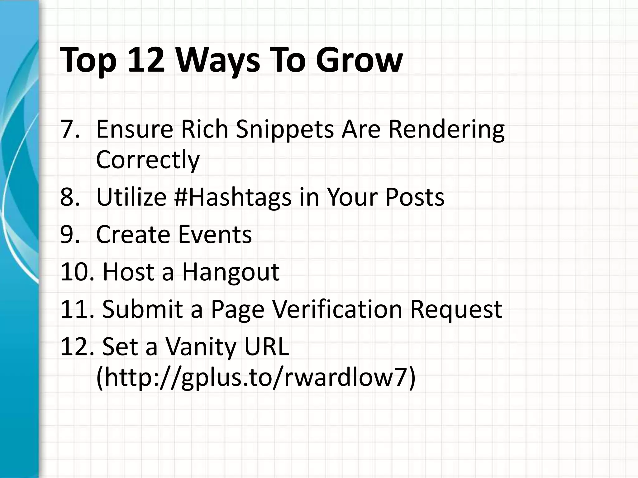 Top 12 Ways To Grow
7. Ensure Rich Snippets Are Rendering
   Correctly
8. Utilize #Hashtags in Your Posts
9. Create Events
10. Host a Hangout
11. Submit a Page Verification Request
12. Set a Vanity URL
   (http://gplus.to/rwardlow7)
 
