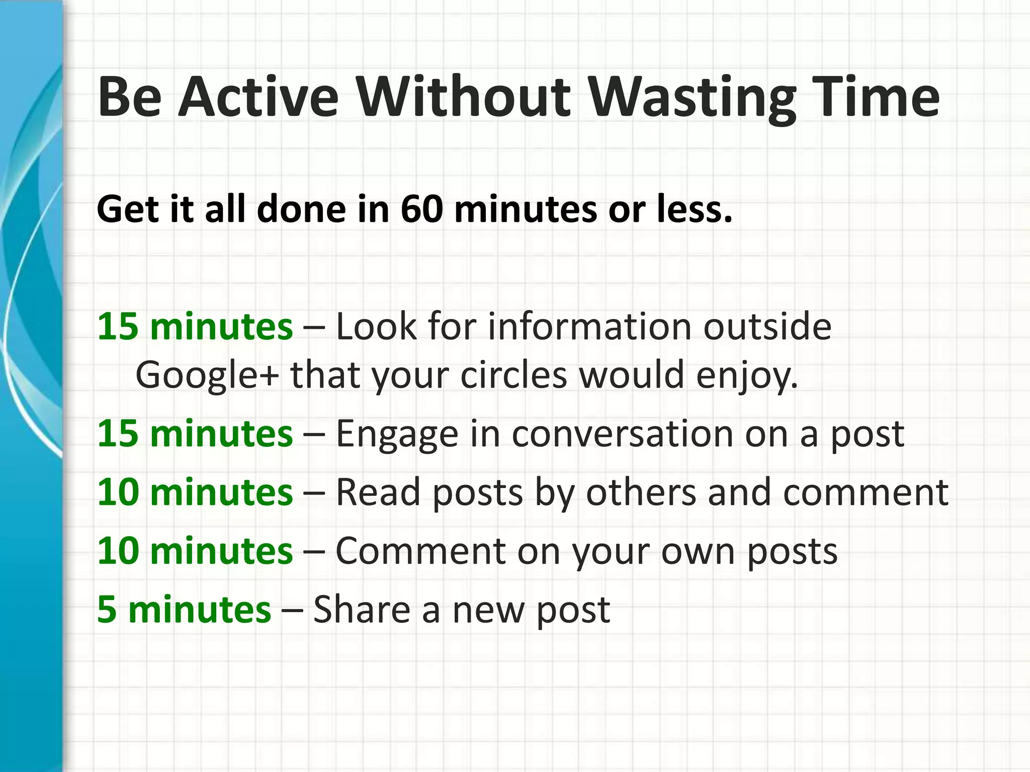 Be Active Without Wasting Time
Get it all done in 60 minutes or less.

15 minutes – Look for information outside
  Google+ that your circles would enjoy.
15 minutes – Engage in conversation on a post
10 minutes – Read posts by others and comment
10 minutes – Comment on your own posts
5 minutes – Share a new post
 