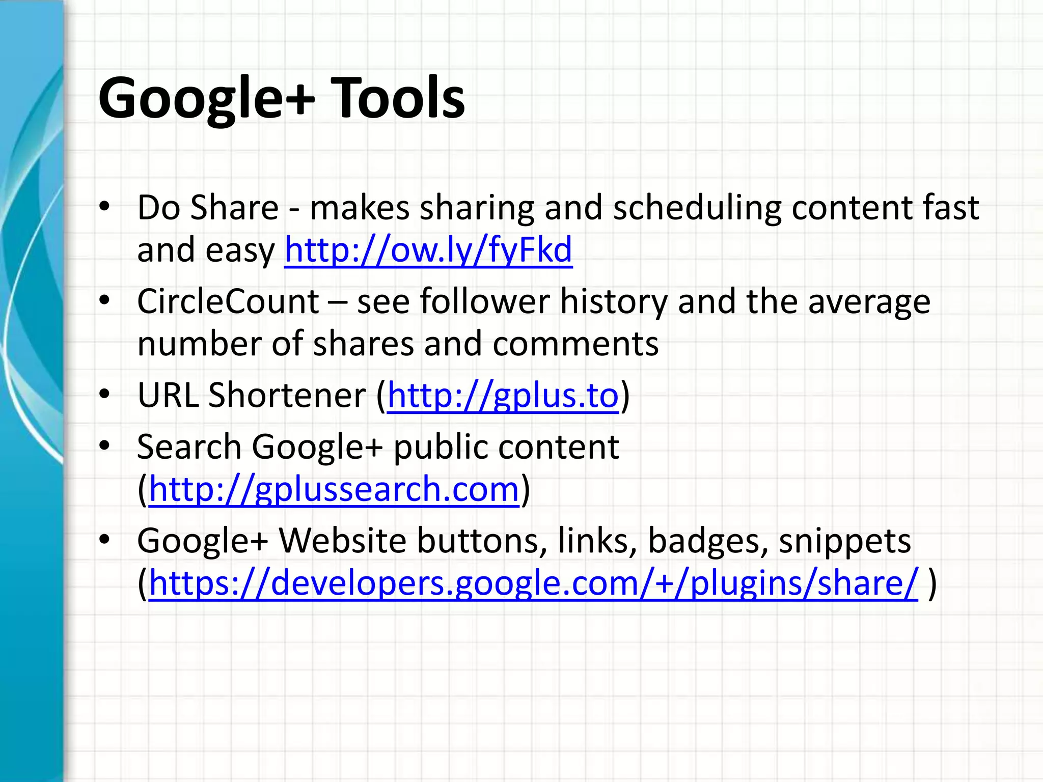 Google+ Tools
• Do Share - makes sharing and scheduling content fast
  and easy http://ow.ly/fyFkd
• CircleCount – see follower history and the average
  number of shares and comments
• URL Shortener (http://gplus.to)
• Search Google+ public content
  (http://gplussearch.com)
• Google+ Website buttons, links, badges, snippets
  (https://developers.google.com/+/plugins/share/ )
 