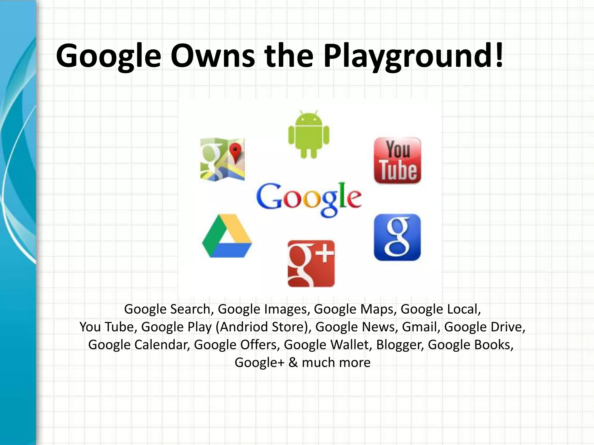 Google Owns the Playground!




        Google Search, Google Images, Google Maps, Google Local,
 You Tube, Google Play (Andriod Store), Google News, Gmail, Google Drive,
  Google Calendar, Google Offers, Google Wallet, Blogger, Google Books,
                          Google+ & much more
 