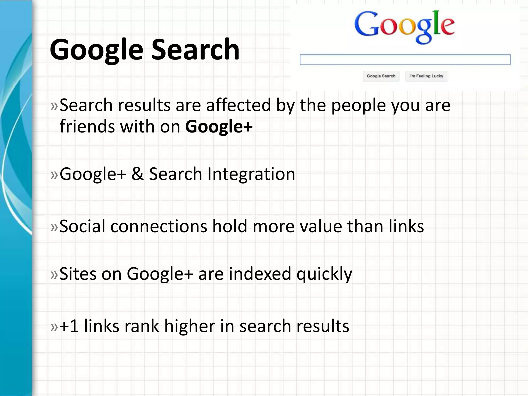 Google Search
» Search results are affected by the people you are
 friends with on Google+

» Google+ & Search Integration

»Social connections hold more value than links

»Sites on Google+ are indexed quickly

»+1 links rank higher in search results
 
