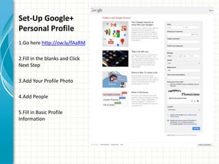 Set-Up Google+
Personal Profile
1.Go here http://ow.ly/fAaRM

2.Fill in the blanks and Click
Next Step

3.Add Your Profile Photo

4.Add People

5.Fill in Basic Profile
Information
 