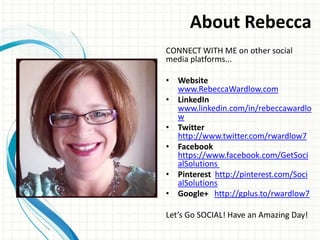 About Rebecca
CONNECT WITH ME on other social
media platforms...

• Website
  www.RebeccaWardlow.com
• LinkedIn
  www.linkedin.com/in/rebeccawardlo
  w
• Twitter
  http://www.twitter.com/rwardlow7
• Facebook
  https://www.facebook.com/GetSoci
  alSolutions
• Pinterest http://pinterest.com/Soci
  alSolutions
• Google+ http://gplus.to/rwardlow7

Let’s Go SOCIAL! Have an Amazing Day!
 