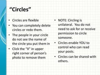 “Circles”
• Circles are flexible         • NOTE: Circling is
• You can completely delete      unilateral. You do not
  circles or redo them.          need to ask for or receive
• The people in your circle      permission to circle
  do not see the name of         someone.
  the circle you put them in   • Circles enable YOU to
• Click the “X” in upper         control who can read
  right corner of person’s       your posts.
  photo to remove them         • Circles can be shared with
                                 others.
 