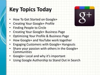 Key Topics Today
• How To Get Started on Google+
• Creating Your Google+ Profile
• Finding People to Circle
• Creating Your Google+ Business Page
• Optimizing Your Profile & Business Page
• How Google+ and YouTube work together
• Engaging Customers with Google+ Hangouts
• Share your passion with others in the Google+
  Communities
• Google+ Local and why it’s important
• Using Google Authorship to Stand Out in Search
 