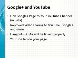 Google+ and YouTube
• Link Google+ Page to Your YouTube Channel
  (in Beta)
• Improved video sharing to YouTube, Google+
  and more
• Hangouts On Air will be linked properly
• YouTube tab on your page
 