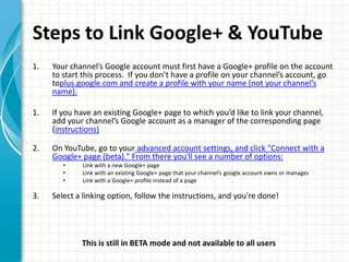 Steps to Link Google+ & YouTube
1.   Your channel’s Google account must first have a Google+ profile on the account
     to start this process. If you don’t have a profile on your channel’s account, go
     toplus.google.com and create a profile with your name (not your channel’s
     name).

1.   If you have an existing Google+ page to which you’d like to link your channel,
     add your channel’s Google account as a manager of the corresponding page
     (instructions)

2.   On YouTube, go to your advanced account settings, and click "Connect with a
     Google+ page (beta)." From there you'll see a number of options:
        •    Link with a new Google+ page
        •    Link with an existing Google+ page that your channel’s google account owns or manages
        •    Link with a Google+ profile instead of a page

3.   Select a linking option, follow the instructions, and you're done!




             This is still in BETA mode and not available to all users
 