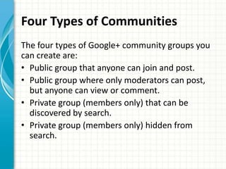 Four Types of Communities
The four types of Google+ community groups you
can create are:
• Public group that anyone can join and post.
• Public group where only moderators can post,
  but anyone can view or comment.
• Private group (members only) that can be
  discovered by search.
• Private group (members only) hidden from
  search.
 