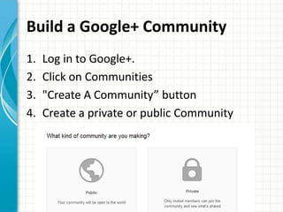 Build a Google+ Community
1.   Log in to Google+.
2.   Click on Communities
3.   "Create A Community” button
4.   Create a private or public Community
 