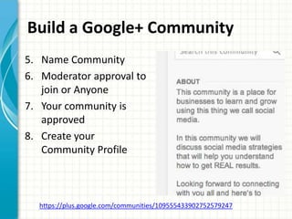 Build a Google+ Community
5. Name Community
6. Moderator approval to
   join or Anyone
7. Your community is
   approved
8. Create your
   Community Profile



  https://plus.google.com/communities/109555433902752579247
 