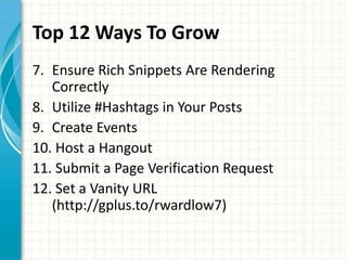 Top 12 Ways To Grow
7. Ensure Rich Snippets Are Rendering
   Correctly
8. Utilize #Hashtags in Your Posts
9. Create Events
10. Host a Hangout
11. Submit a Page Verification Request
12. Set a Vanity URL
   (http://gplus.to/rwardlow7)
 