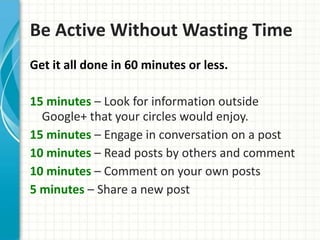 Be Active Without Wasting Time
Get it all done in 60 minutes or less.

15 minutes – Look for information outside
  Google+ that your circles would enjoy.
15 minutes – Engage in conversation on a post
10 minutes – Read posts by others and comment
10 minutes – Comment on your own posts
5 minutes – Share a new post
 
