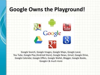 Google Owns the Playground!




        Google Search, Google Images, Google Maps, Google Local,
 You Tube, Google Play (Andriod Store), Google News, Gmail, Google Drive,
  Google Calendar, Google Offers, Google Wallet, Blogger, Google Books,
                          Google+ & much more
 
