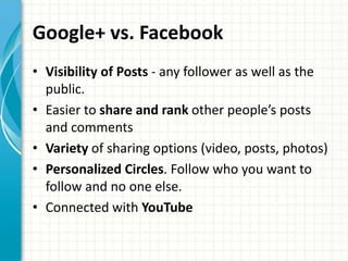 Google+ vs. Facebook
• Visibility of Posts - any follower as well as the
  public.
• Easier to share and rank other people’s posts
  and comments
• Variety of sharing options (video, posts, photos)
• Personalized Circles. Follow who you want to
  follow and no one else.
• Connected with YouTube
 