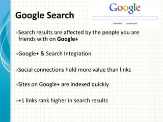 Google Search
» Search results are affected by the people you are
 friends with on Google+

» Google+ & Search Integration

»Social connections hold more value than links

»Sites on Google+ are indexed quickly

»+1 links rank higher in search results
 