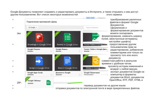 Google Документы позволяют создавать и редактировать документы в Интернете, а также открывать к ним доступ
другим пользователям. Вот список некоторых возможностей этого сервиса:
• преобразование различных
файлов в формат Google
Документов;
• оформление и
форматирование документов
(вы можете скопировать
форматирование, изменить ширину
полей, межстрочные интервалы,
настройки шрифта);
• предоставление другим
пользователям прав на
редактирование, добавление
комментариев или только на
просмотр того или иного
документа;
• совместная работа в реальном
времени с удобным чатом;
• просмотр истории изменений и
возврат к любой версии;
• экспорт документов Google на
компьютер в форматах
документов Word, документов
OpenOffice, RTF, PDF, HTML и
ZIP;
• перевод документов на другие языки;
• отправка документов по электронной почте в виде прикрепленных файлов.
 