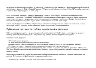 Вы можете загрузить копию документа на компьютер. Для этого откройте документ и в меню Файл выберите Загрузить
как. Выберите формат (HTML, HTML в ZIP-архиве, RTF, документ Word, документ Open Office, PDF или обычный текст),
в котором файл будет загружен на компьютер.
Когда вы создаете документы, таблицы, презентации Google, а также рисунки, они помещаются в безопасное
хранилище в Интернете. Поэтому нет необходимости сохранять их на локальном жестком диске. Таким образом, вы
можете получить доступ к документам с любого компьютера, просто войдя в свой аккаунт Google. Вы не потеряете
сохраненную информацию даже в случае отказа жесткого диска на вашем компьютере.
Так как Google Документы, Таблицы и Презентации автоматически сохраняют все внесенные изменения, в меню
отсутствует кнопка Сохранить. Время последней правки отображается около строки меню.
Публикация документов, таблиц, презентаций и рисунков
Публикация открывает доступ к документам для любых пользователей. Опубликовав на веб-странице документ,
таблицу, презентацию или рисунок, вы получите ссылку, которую сможете отправить кому угодно.
Как опубликовать документ:
1. Откройте нужный документ.
2. В меню Файл выберите пункт Опубликовать в Интернете.
3. Нажмите кнопку Начать публикацию. В диалоговом окне появится ссылка на опубликованный документ.
4. Отправьте эту ссылку пользователям, которым хотите предоставить доступ к документу.
Документ будет доступен по этой ссылке до тех пор, пока вы либо не удалите его, либо не прекратите публикацию.
Для этого откройте диалоговое окно публикации и нажмите Прекратить публикацию. Документ станет не доступен по
прежней ссылке.
Получатели ссылки не смогут внести изменения в опубликованную версию документа, таблицы, презентации или
рисунка. Опубликованные файлы имеют следующие особенности:
• в документах – версия, в которой панель инструментов недоступна;
 