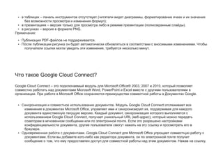 • в таблицах – панель инструментов отсутствует (читатели видят диаграммы, форматирование ячеек и их значения
без возможности просмотра и изменения формул);
• в презентациях – версия только для просмотра либо в режиме презентации (полноэкранные слайды).
• в рисунках – версия в формате PNG.
Примечания:
• Публикация PDF-файлов не поддерживается.
• После публикации рисунка он будет автоматически обновляться в соответствии с вносимыми изменениями. Чтобы
получатели ссылки могли увидеть эти изменения, требуется несколько минут.
Что такое Google Cloud Connect?
Google Cloud Connect – это подключаемый модуль для Microsoft Office® 2003, 2007 и 2010, который позволяет
совместно работать над документами Microsoft Word, PowerPoint и Excel вместе с другими пользователями в
организации. При работе в Microsoft Office сохраняются преимущества совместной работы в Документах Google.
• Синхронизация и совместное использование документов. Модуль Google Cloud Connect отслеживает все
изменения в документах Microsoft Office, управляет ими и синхронизирует их, поддерживая для каждого
документа единственную текущую версию. Каждый документ, синхронизация которого выполняется с
использованием Google Cloud Connect, получает уникальный URL (веб-адрес), который можно передать
соавторам в мгновенном сообщении или по электронной почте. Если это разрешено настройками
конфиденциальности документа, другие пользователи смогут нажать на эту ссылку и просмотреть его в
браузере.
• Одновременная работа с документами. Google Cloud Connect для Microsoft Office упрощает совместную работу с
документами. Если вы добавите кого-либо как редактора документа, он по электронной почте получит
сообщение о том, что ему предоставлен доступ для совместной работы над этим документом. Нажав на ссылку,
 