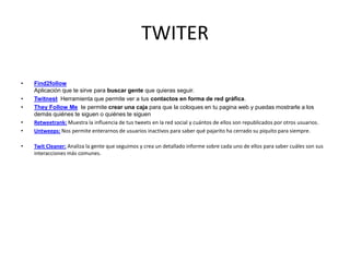 TWITER
• Find2follow
Aplicación que te sirve para buscar gente que quieras seguir.
• Twitnest Herramienta que permite ver a tus contactos en forma de red gráfica.
• They Follow Me te permite crear una caja para que la coloques en tu pagina web y puedas mostrarle a los
demás quiénes te siguen o quiénes te siguen
• Retweetrank: Muestra la influencia de tus tweets en la red social y cuántos de ellos son republicados por otros usuarios.
• Untweeps: Nos permite enterarnos de usuarios inactivos para saber qué pajarito ha cerrado su piquito para siempre.
• Twit Cleaner: Analiza la gente que seguimos y crea un detallado informe sobre cada uno de ellos para saber cuáles son sus
interacciones más comunes.
 