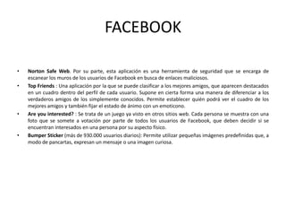 FACEBOOK
• Norton Safe Web. Por su parte, esta aplicación es una herramienta de seguridad que se encarga de
escanear los muros de los usuarios de Facebook en busca de enlaces maliciosos.
• Top Friends : Una aplicación por la que se puede clasificar a los mejores amigos, que aparecen destacados
en un cuadro dentro del perfil de cada usuario. Supone en cierta forma una manera de diferenciar a los
verdaderos amigos de los simplemente conocidos. Permite establecer quién podrá ver el cuadro de los
mejores amigos y también fijar el estado de ánimo con un emoticono.
• Are you interested? : Se trata de un juego ya visto en otros sitios web. Cada persona se muestra con una
foto que se somete a votación por parte de todos los usuarios de Facebook, que deben decidir si se
encuentran interesados en una persona por su aspecto físico.
• Bumper Sticker (más de 930.000 usuarios diarios): Permite utilizar pequeñas imágenes predefinidas que, a
modo de pancartas, expresan un mensaje o una imagen curiosa.
 