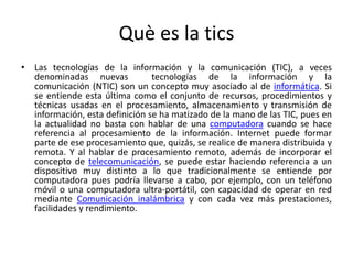 Què es la tics
• Las tecnologías de la información y la comunicación (TIC), a veces
denominadas nuevas tecnologías de la información y la
comunicación (NTIC) son un concepto muy asociado al de informática. Si
se entiende esta última como el conjunto de recursos, procedimientos y
técnicas usadas en el procesamiento, almacenamiento y transmisión de
información, esta definición se ha matizado de la mano de las TIC, pues en
la actualidad no basta con hablar de una computadora cuando se hace
referencia al procesamiento de la información. Internet puede formar
parte de ese procesamiento que, quizás, se realice de manera distribuida y
remota. Y al hablar de procesamiento remoto, además de incorporar el
concepto de telecomunicación, se puede estar haciendo referencia a un
dispositivo muy distinto a lo que tradicionalmente se entiende por
computadora pues podría llevarse a cabo, por ejemplo, con un teléfono
móvil o una computadora ultra-portátil, con capacidad de operar en red
mediante Comunicación inalámbrica y con cada vez más prestaciones,
facilidades y rendimiento.
 