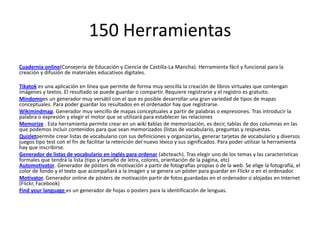 150 Herramientas
Cuadernia online(Consejería de Educación y Ciencia de Castilla-La Mancha). Herramienta fácil y funcional para la
creación y difusión de materiales educativos digitales.
Tikatok es una aplicación en línea que permite de forma muy sencilla la creación de libros virtuales que contengan
imágenes y textos. El resultado se puede guardar o compartir. Requiere registrarse y el registro es gratuito.
Mindomoes un generador muy versátil con el que es posible desarrollar una gran variedad de tipos de mapas
conceptuales. Para poder guardar los resultados en el ordenador hay que registrarse.
Wikimindmap. Generador muy sencillo de mapas conceptuales a partir de palabras o expresiones. Tras introducir la
palabra o expresión y elegir el motor que se utilizará para establecer las relaciones
Memorize . Esta herramienta permite crear en un wiki tablas de memorización, es decir, tablas de dos columnas en las
que podemos incluir contenidos para que sean memorizados (listas de vocabulario, preguntas y respuestas.
Quizletpermite crear listas de vocabulario con sus definiciones y organizarlas, generar tarjetas de vocabulario y diversos
juegos tipo test con el fin de facilitar la retención del nuevo léxico y sus significados. Para poder utilizar la herramienta
hay que inscribirse.
Generador de listas de vocabulario en inglés para ordenar (abcteach). Tras elegir uno de los temas y las características
formales que tendrá la lista (tipo y tamaño de letra, colores, orientación de la página, etc)
Automotivator. Generador de pósters de motivación a partir de fotografías propias o de la web. Se elige la fotografía, el
color de fondo y el texto que acompañará a la imagen y se genera un póster para guardar en Flickr o en el ordenador.
Motivator. Generador online de pósters de motivación partir de fotos guardadas en el ordenador o alojadas en Internet
(Flickr, Facebook)
Find your language es un generador de hojas o posters para la identificación de lenguas.
 
